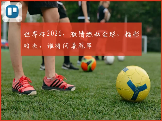 世界杯2026，激情燃动全球，精彩对决，谁将问鼎冠军