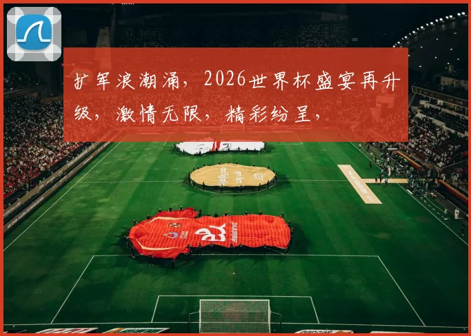 扩军浪潮涌，2026世界杯盛宴再升级，激情无限，精彩纷呈，