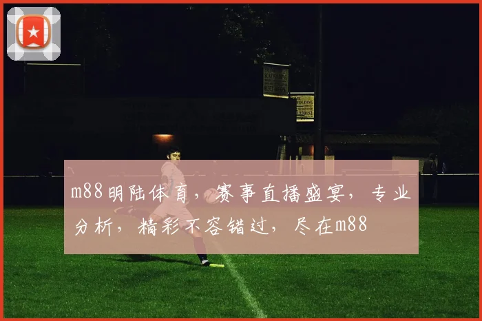 m88明陆体育，赛事直播盛宴，专业分析，精彩不容错过，尽在m88