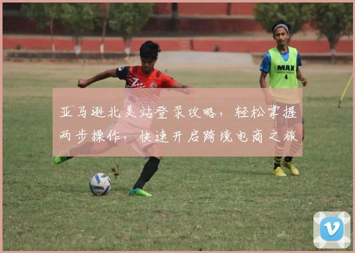 亚马逊北美站登录攻略，轻松掌握两步操作，快速开启跨境电商之旅，实现财富增长